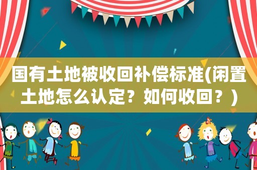 國有土地被收回補償標準(閑置土地怎么認定？如何收回？)