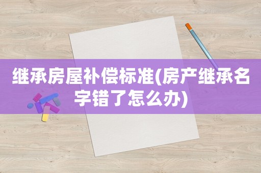 繼承房屋補(bǔ)償標(biāo)準(zhǔn)(房產(chǎn)繼承名字錯(cuò)了怎么辦)