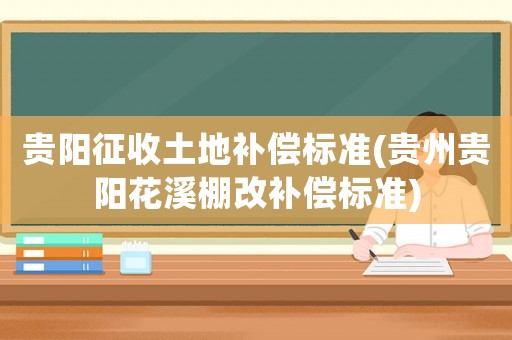 貴陽征收土地補償標準(貴州貴陽花溪棚改補償標準)