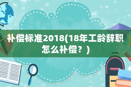 補償標準2018(18年工齡辭職怎么補償？)
