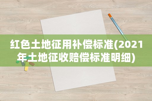 紅色土地征用補償標準(2021年土地征收賠償標準明細)