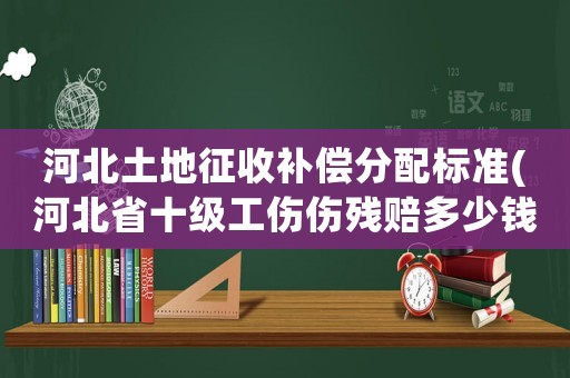 河北土地征收補償分配標準(河北省十級工傷傷殘賠多少錢)