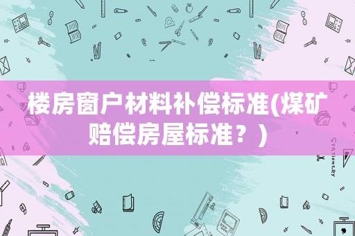 樓房窗戶材料補償標準(煤礦賠償房屋標準？)