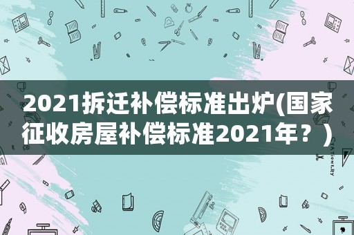 2021拆遷補償標準出爐(國家征收房屋補償標準2021年？)