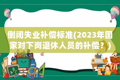 倒閉失業補償標準(2023年國家對下崗退休人員的補償？)
