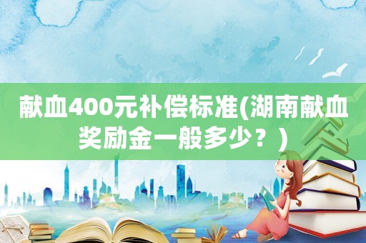 獻(xiàn)血400元補(bǔ)償標(biāo)準(zhǔn)(湖南獻(xiàn)血獎勵金一般多少？)