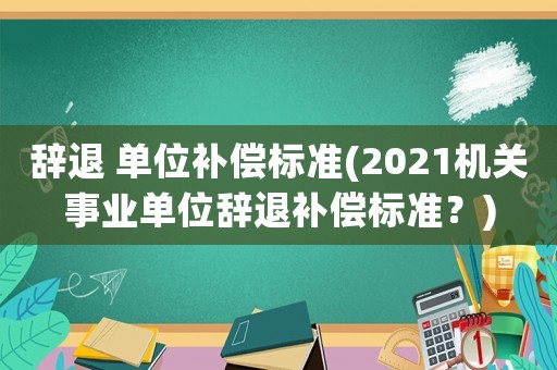 辭退 單位補(bǔ)償標(biāo)準(zhǔn)(2021機(jī)關(guān)事業(yè)單位辭退補(bǔ)償標(biāo)準(zhǔn)？)