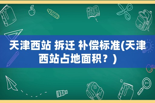 天津西站 拆遷 補償標準(天津西站占地面積？)
