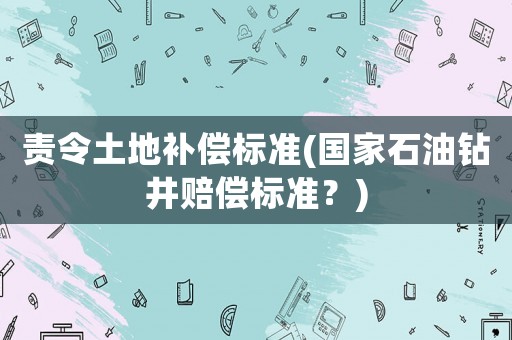 責令土地補償標準(國家石油鉆井賠償標準？)