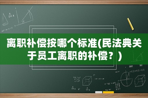 離職補(bǔ)償按哪個標(biāo)準(zhǔn)(民法典關(guān)于員工離職的補(bǔ)償？)