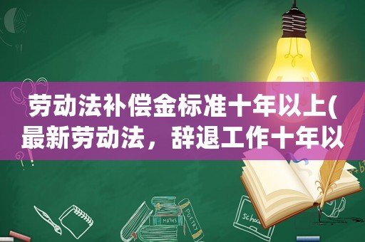 勞動法補償金標準十年以上(最新勞動法，辭退工作十年以上的員工，單位該怎樣賠償？)