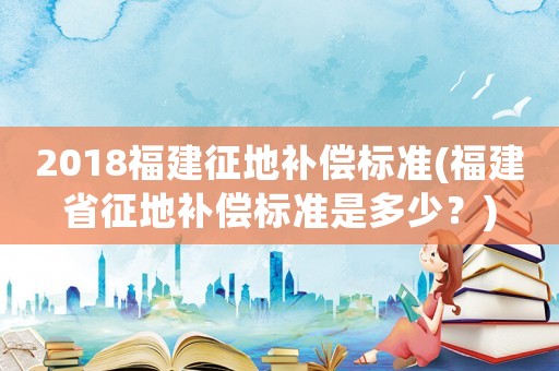 2018福建征地補償標準(福建省征地補償標準是多少？)