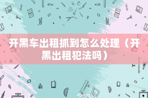開黑車出租抓到怎么處理（開黑出租犯法嗎）