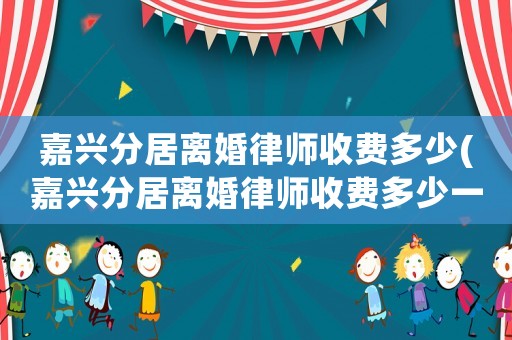 嘉興分居離婚律師收費多少(嘉興分居離婚律師收費多少一個月)