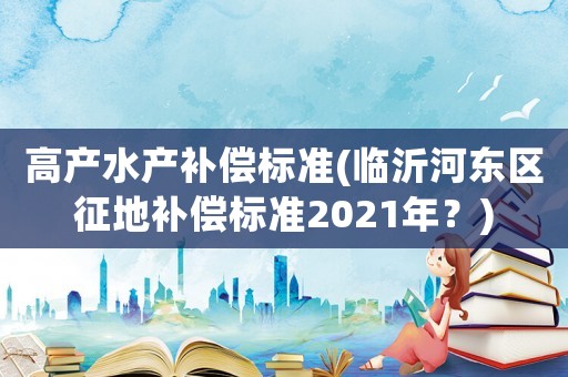 高產水產補償標準(臨沂河東區征地補償標準2021年？)