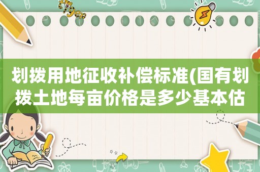 劃撥用地征收補(bǔ)償標(biāo)準(zhǔn)(國(guó)有劃撥土地每畝價(jià)格是多少基本估價(jià)方法是什么)