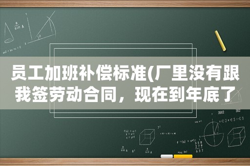 員工加班補(bǔ)償標(biāo)準(zhǔn)(廠里沒(méi)有跟我簽勞動(dòng)合同，現(xiàn)在到年底了，天天強(qiáng)迫員工加班加到12點(diǎn)，我們?cè)撛趺崔k？)
