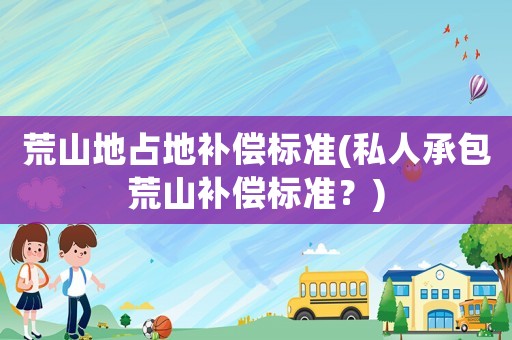 荒山地占地補償標準(私人承包荒山補償標準？)