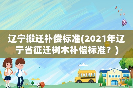 遼寧搬遷補(bǔ)償標(biāo)準(zhǔn)(2021年遼寧省征遷樹木補(bǔ)償標(biāo)準(zhǔn)？)