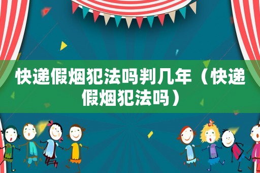 快遞假煙犯法嗎判幾年（快遞假煙犯法嗎）