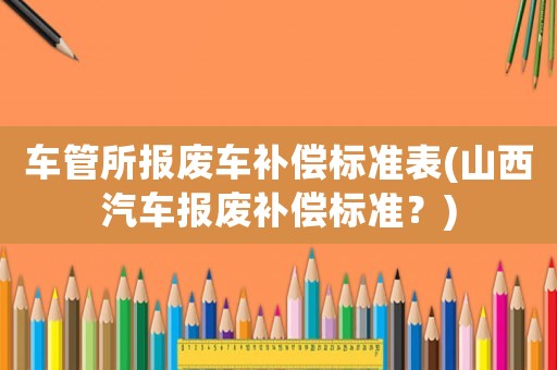 車管所報廢車補償標準表(山西汽車報廢補償標準？)