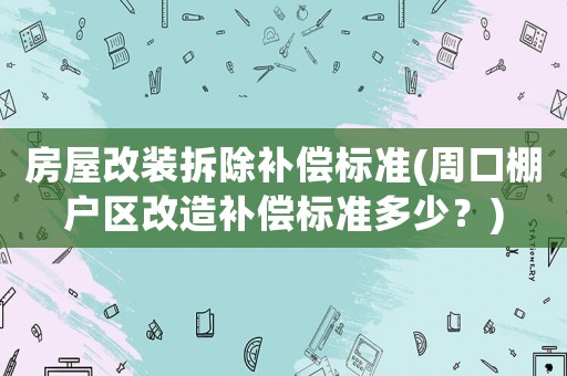 房屋改裝拆除補償標準(周口棚戶區改造補償標準多少？)