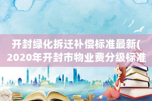 開封綠化拆遷補償標準最新(2020年開封市物業費分級標準)