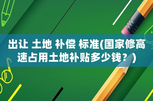 出讓 土地 補(bǔ)償 標(biāo)準(zhǔn)(國(guó)家修高速占用土地補(bǔ)貼多少錢(qián)？)
