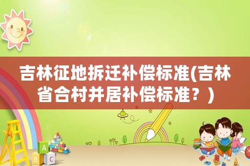吉林征地拆遷補(bǔ)償標(biāo)準(zhǔn)(吉林省合村并居補(bǔ)償標(biāo)準(zhǔn)？)