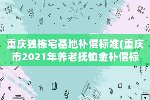 重慶獨棟宅基地補償標準(重慶市2021年養老撫恤金補償標準)