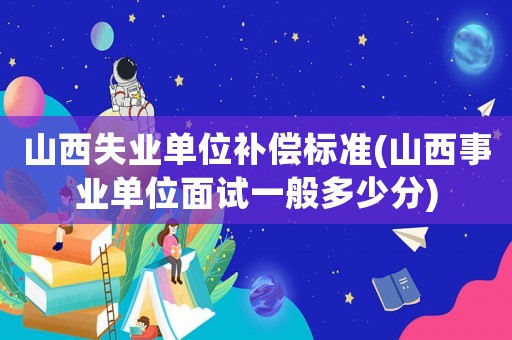 山西失業單位補償標準(山西事業單位面試一般多少分)