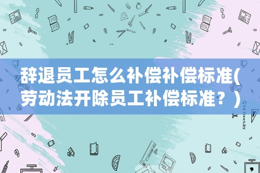 辭退員工怎么補償補償標準(勞動法開除員工補償標準？)