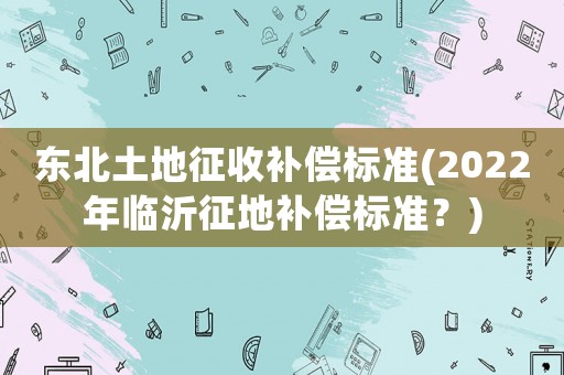 東北土地征收補償標準(2022年臨沂征地補償標準？)