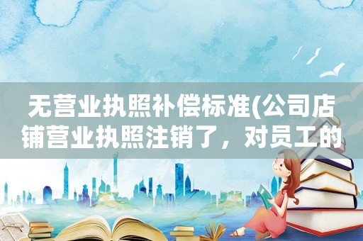 無營業執照補償標準(公司店鋪營業執照注銷了，對員工的賠償有影響嗎)