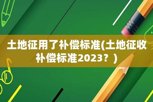 土地征用了補償標準(土地征收補償標準2023？)