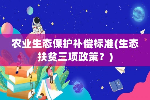農(nóng)業(yè)生態(tài)保護(hù)補(bǔ)償標(biāo)準(zhǔn)(生態(tài)扶貧三項(xiàng)政策？)