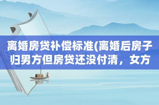 離婚房貸補償標準(離婚后房子歸男方但房貸還沒付清，女方有責任還貸嗎？)