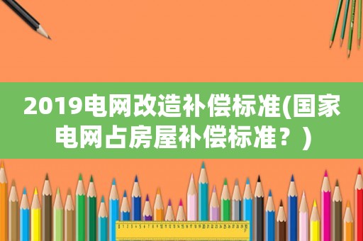 2019電網(wǎng)改造補(bǔ)償標(biāo)準(zhǔn)(國家電網(wǎng)占房屋補(bǔ)償標(biāo)準(zhǔn)？)