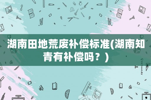 湖南田地荒廢補償標準(湖南知青有補償嗎？)