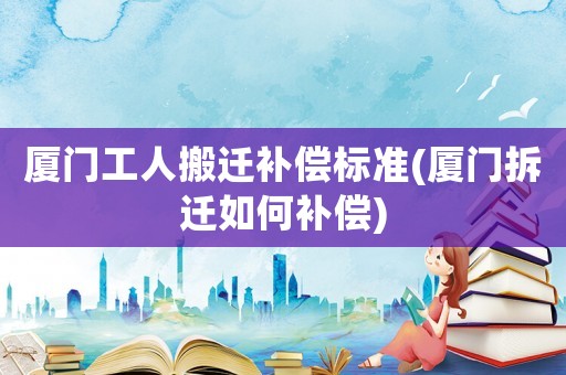 廈門工人搬遷補償標準(廈門拆遷如何補償)