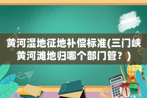 黃河濕地征地補償標(biāo)準(zhǔn)(三門峽黃河灘地歸哪個部門管？)