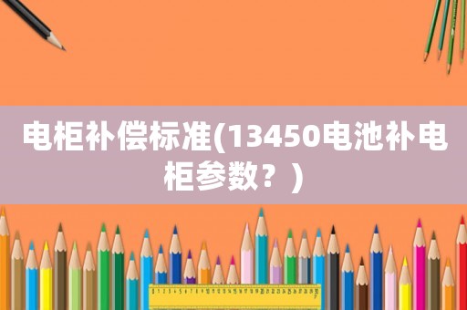 電柜補(bǔ)償標(biāo)準(zhǔn)(13450電池補(bǔ)電柜參數(shù)？)