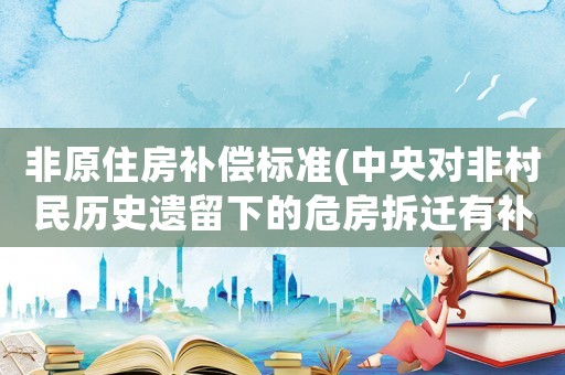 非原住房補償標準(中央對非村民歷史遺留下的危房拆遷有補貼嗎？是否有法律依據？)