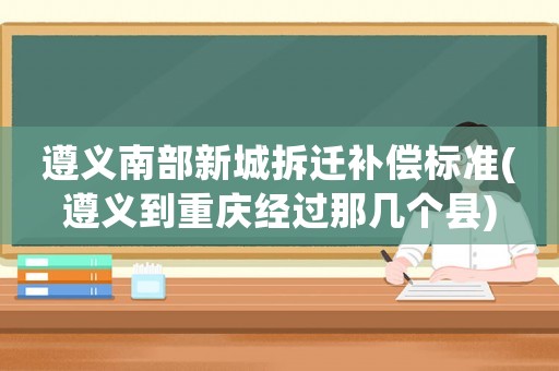 遵義南部新城拆遷補償標準(遵義到重慶經過那幾個縣)