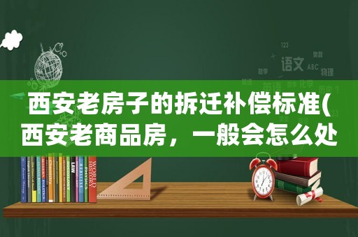 西安老房子的拆遷補(bǔ)償標(biāo)準(zhǔn)(西安老商品房，一般會怎么處理，拆遷還是賠錢？)