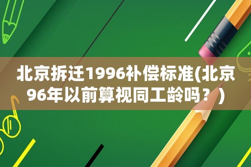 北京拆遷1996補(bǔ)償標(biāo)準(zhǔn)(北京96年以前算視同工齡嗎？)
