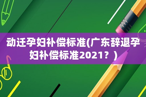 動遷孕婦補償標準(廣東辭退孕婦補償標準2021？)