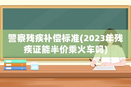 警察殘疾補償標準(2023年殘疾證能半價乘火車嗎)