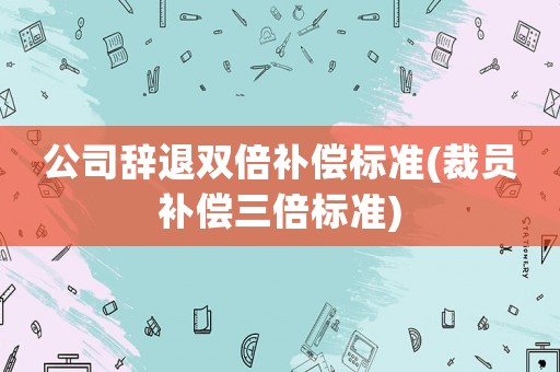 公司辭退雙倍補(bǔ)償標(biāo)準(zhǔn)(裁員補(bǔ)償三倍標(biāo)準(zhǔn))