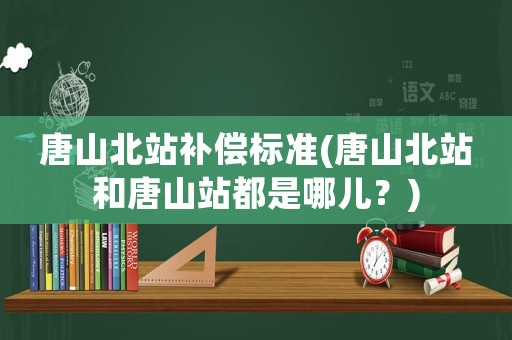 唐山北站補償標準(唐山北站和唐山站都是哪兒？)